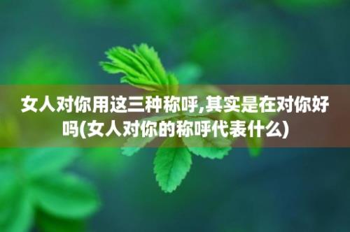 女人对你用这三种称呼,其实是在对你好吗(女人对你的称呼代表什么)