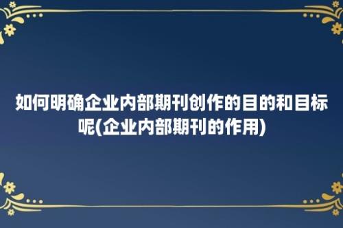 如何明确企业内部期刊创作的目的和目标呢(企业内部期刊的作用)