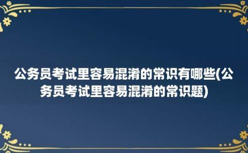 公务员考试里容易混淆的常识有哪些(公务员考试里容易混淆的常识题)