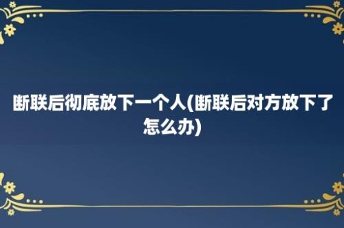 断联后彻底放下一个人(断联后对方放下了怎么办)