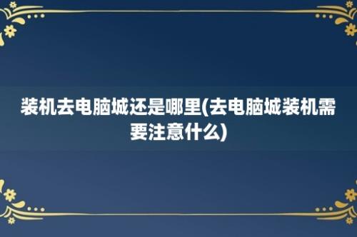 装机去电脑城还是哪里(去电脑城装机需要注意什么)