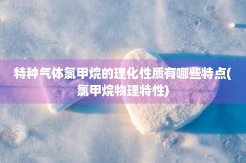 特种气体氯甲烷的理化性质有哪些特点(氯甲烷物理特性)