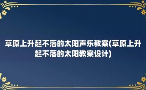 草原上升起不落的太阳声乐教案(草原上升起不落的太阳教案设计)