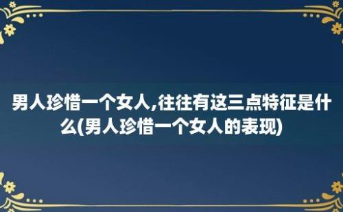 男人珍惜一个女人,往往有这三点特征是什么(男人珍惜一个女人的表现)