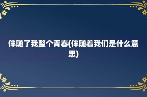 伴随了我整个青春(伴随着我们是什么意思)