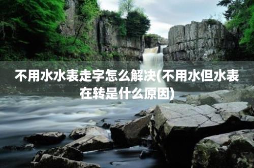 不用水水表走字怎么解决(不用水但水表在转是什么原因)