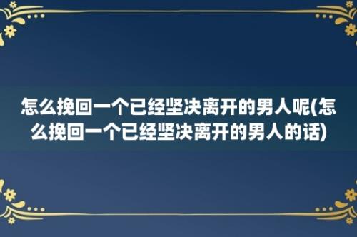 怎么挽回一个已经坚决离开的男人呢(怎么挽回一个已经坚决离开的男人的话)