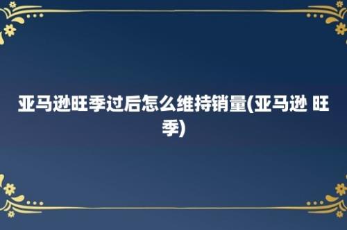 亚马逊旺季过后怎么维持销量(亚马逊 旺季)