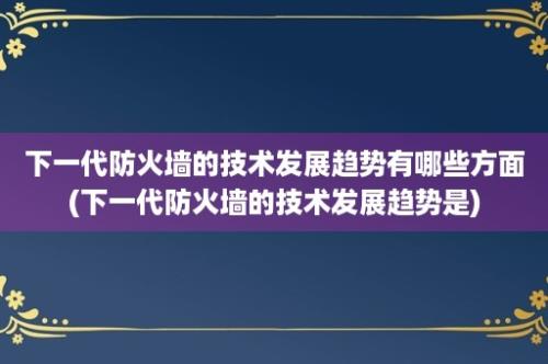 下一代防火墙的技术发展趋势有哪些方面(下一代防火墙的技术发展趋势是)