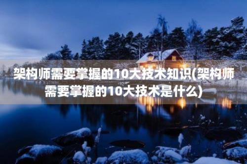 架构师需要掌握的10大技术知识(架构师需要掌握的10大技术是什么)