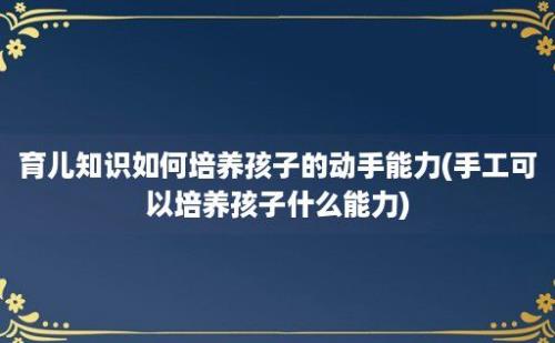 育儿知识如何培养孩子的动手能力(手工可以培养孩子什么能力)