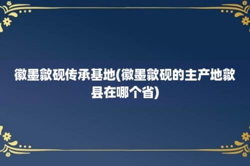 徽墨歙砚传承基地(徽墨歙砚的主产地歙县在哪个省)