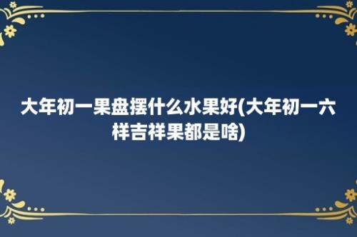 大年初一果盘摆什么水果好(大年初一六样吉祥果都是啥)