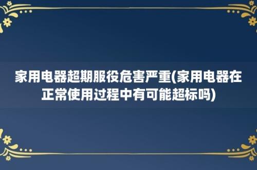 家用电器超期服役危害严重(家用电器在正常使用过程中有可能超标吗)