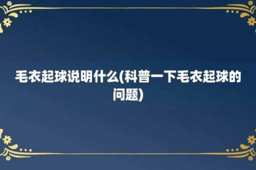 毛衣起球说明什么(科普一下毛衣起球的问题)