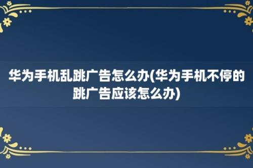 华为手机乱跳广告怎么办(华为手机不停的跳广告应该怎么办)