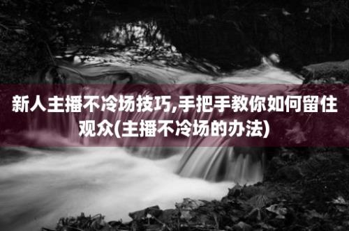 新人主播不冷场技巧,手把手教你如何留住观众(主播不冷场的办法)