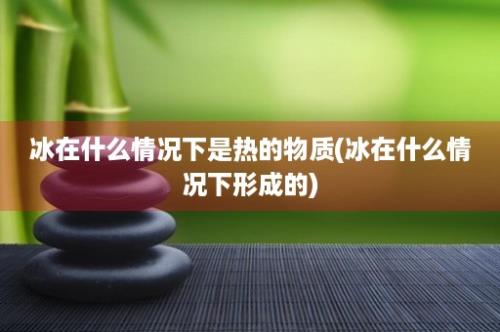 冰在什么情况下是热的物质(冰在什么情况下形成的)