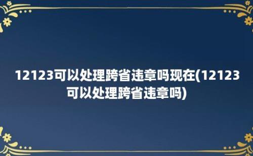 12123可以处理跨省违章吗现在(12123可以处理跨省违章吗)