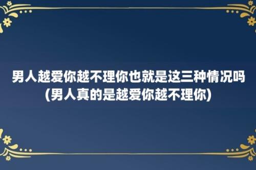 男人越爱你越不理你也就是这三种情况吗(男人真的是越爱你越不理你)