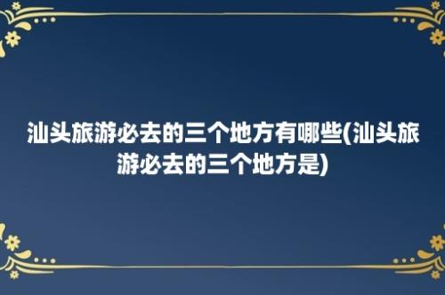 汕头旅游必去的三个地方有哪些(汕头旅游必去的三个地方是)