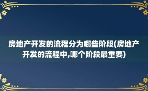 房地产开发的流程分为哪些阶段(房地产开发的流程中,哪个阶段最重要)