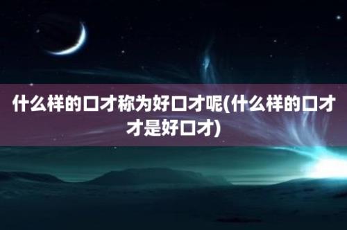 什么样的口才称为好口才呢(什么样的口才才是好口才)