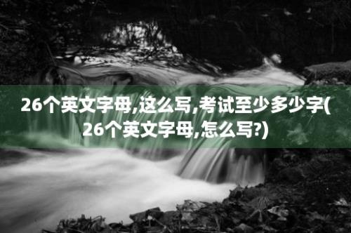 26个英文字母,这么写,考试至少多少字(26个英文字母,怎么写?)