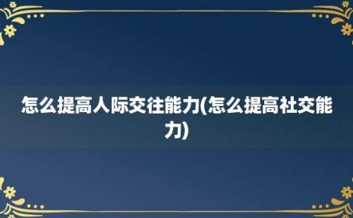 怎么提高人际交往能力(怎么提高社交能力)