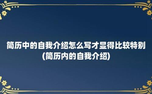 简历中的自我介绍怎么写才显得比较特别(简历内的自我介绍)