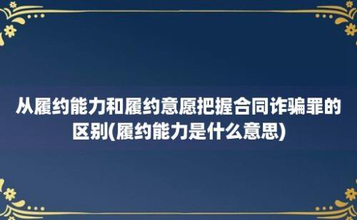 从履约能力和履约意愿把握合同诈骗罪的区别(履约能力是什么意思)