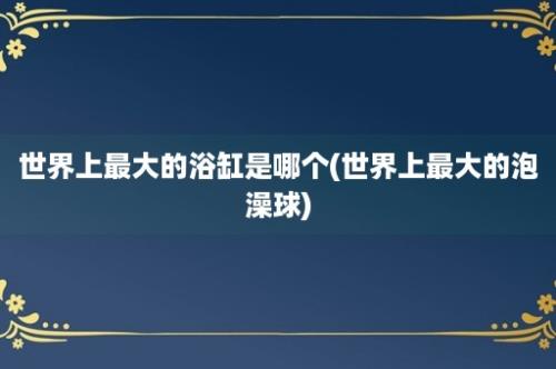 世界上最大的浴缸是哪个(世界上最大的泡澡球)