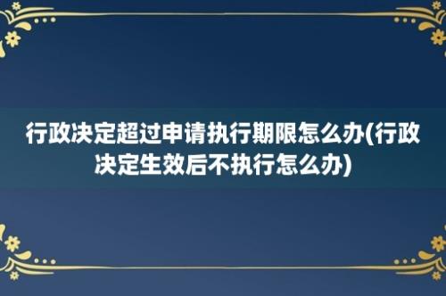 行政决定超过申请执行期限怎么办(行政决定生效后不执行怎么办)