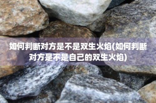 如何判断对方是不是双生火焰(如何判断对方是不是自己的双生火焰)