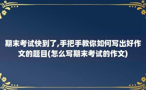 期末考试快到了,手把手教你如何写出好作文的题目(怎么写期末考试的作文)