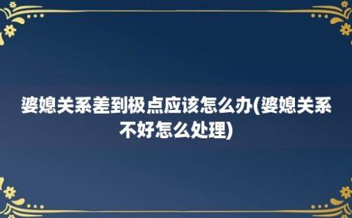 婆媳关系差到极点应该怎么办(婆媳关系不好怎么处理)