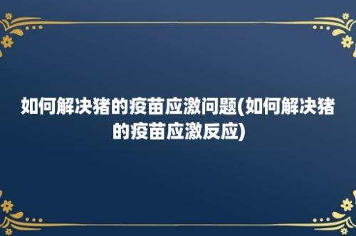 如何解决猪的疫苗应激问题(如何解决猪的疫苗应激反应)