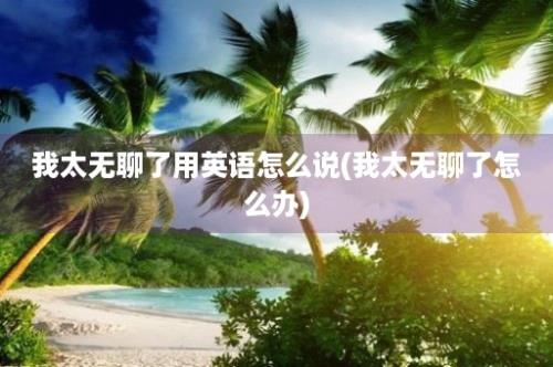 我太无聊了用英语怎么说(我太无聊了怎么办)