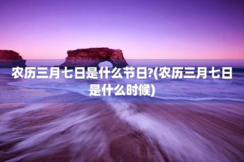 农历三月七日是什么节日?(农历三月七日是什么时候)