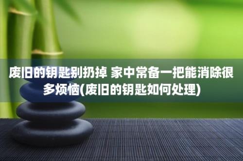 废旧的钥匙别扔掉 家中常备一把能消除很多烦恼(废旧的钥匙如何处理)