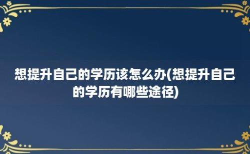 想提升自己的学历该怎么办(想提升自己的学历有哪些途径)