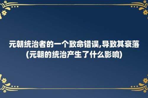 元朝统治者的一个致命错误,导致其衰落(元朝的统治产生了什么影响)