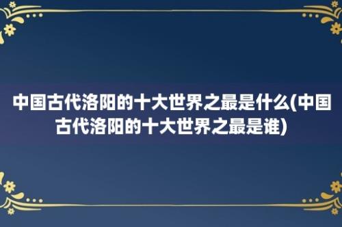 中国古代洛阳的十大世界之最是什么(中国古代洛阳的十大世界之最是谁)