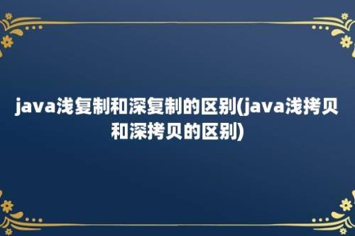 java浅复制和深复制的区别(java浅拷贝和深拷贝的区别)