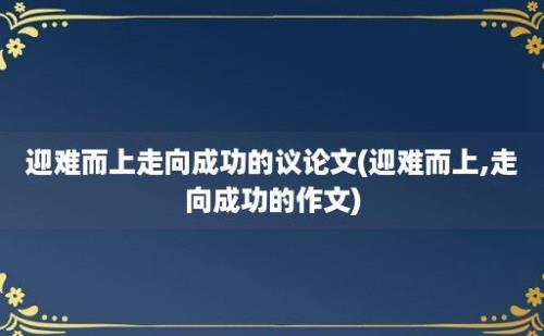 迎难而上走向成功的议论文(迎难而上,走向成功的作文)