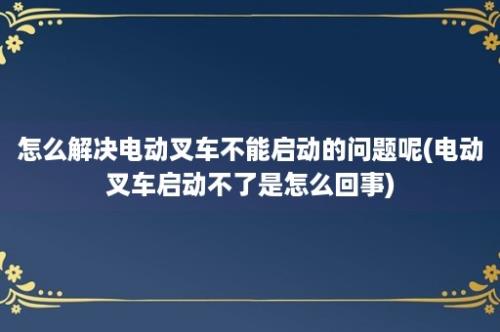 怎么解决电动叉车不能启动的问题呢(电动叉车启动不了是怎么回事)