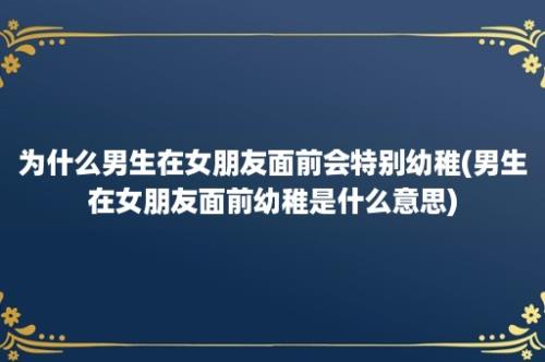 为什么男生在女朋友面前会特别幼稚(男生在女朋友面前幼稚是什么意思)