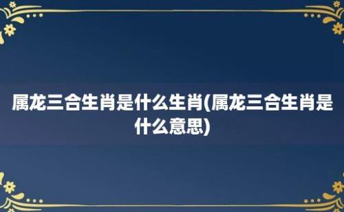 属龙三合生肖是什么生肖(属龙三合生肖是什么意思)