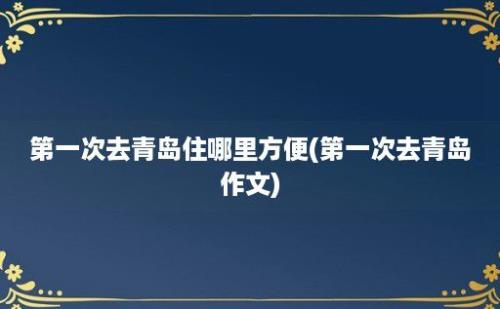 第一次去青岛住哪里方便(第一次去青岛作文)