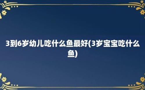 3到6岁幼儿吃什么鱼最好(3岁宝宝吃什么鱼)